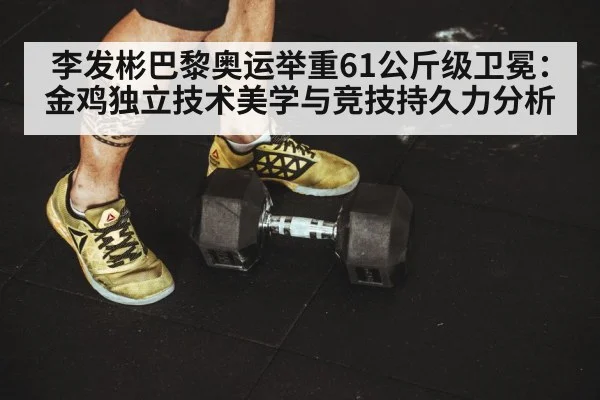 李发彬巴黎奥运举重61公斤级卫冕：金鸡独立技术美学与竞技持久力分析